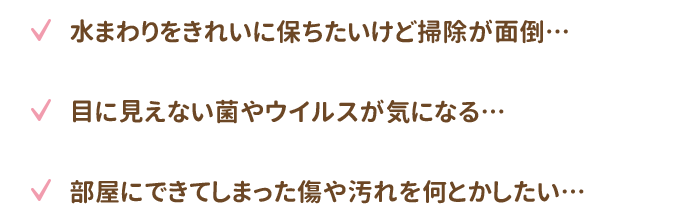 水まわりのきれいな状態を常に保ちたいけど掃除が面倒…・目に見えない菌やウイルスが気になる…・部屋にできてしまった傷や汚れを何とかしたい…